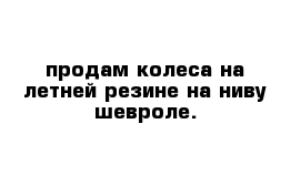 продам колеса на летней резине на ниву-шевроле.